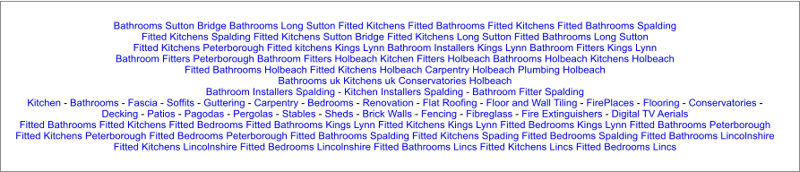 Bathrooms Sutton Bridge Bathrooms Long Sutton Fitted Kitchens Fitted Bathrooms Fitted Kitchens Fitted Bathrooms Spalding Fitted Kitchens Spalding Fitted Kitchens Sutton Bridge Fitted Kitchens Long Sutton Fitted Bathrooms Long Sutton Fitted Kitchens Peterborough Fitted kitchens Kings Lynn Bathroom Installers Kings Lynn Bathroom Fitters Kings Lynn Bathroom Fitters Peterborough Bathroom Fitters Holbeach Kitchen Fitters Holbeach Bathrooms Holbeach Kitchens Holbeach Fitted Bathrooms Holbeach Fitted Kitchens Holbeach Carpentry Holbeach Plumbing Holbeach Bathrooms uk Kitchens uk Conservatories Holbeach Bathroom Installers Spalding - Kitchen Installers Spalding - Bathroom Fitter Spalding Kitchen - Bathrooms - Fascia - Soffits - Guttering - Carpentry - Bedrooms - Renovation - Flat Roofing - Floor and Wall Tiling - FirePlaces - Flooring - Conservatories - Decking - Patios - Pagodas - Pergolas - Stables - Sheds - Brick Walls - Fencing - Fibreglass - Fire Extinguishers - Digital TV Aerials Fitted Bathrooms Fitted Kitchens Fitted Bedrooms Fitted Bathrooms Kings Lynn Fitted Kitchens Kings Lynn Fitted Bedrooms Kings Lynn Fitted Bathrooms Peterborough Fitted Kitchens Peterborough Fitted Bedrooms Peterborough Fitted Bathrooms Spalding Fitted Kitchens Spading Fitted Bedrooms Spalding Fitted Bathrooms Lincolnshire Fitted Kitchens Lincolnshire Fitted Bedrooms Lincolnshire Fitted Bathrooms Lincs Fitted Kitchens Lincs Fitted Bedrooms Lincs